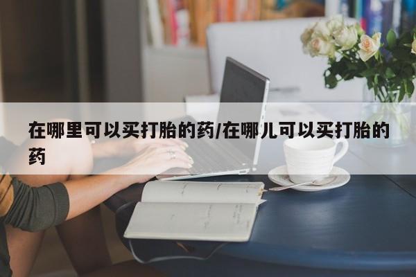 网上哪里有卖打胎药的联系方式在哪里可以买打胎的药/在哪儿可以买打胎的药