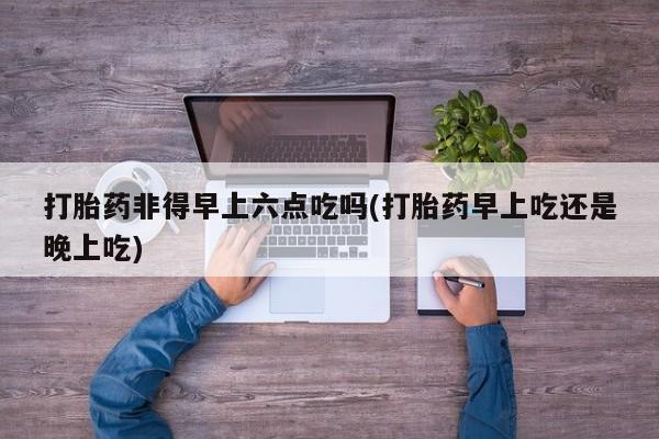 网上哪里有卖打胎药的联系方式打胎药非得早上六点吃吗(打胎药早上吃还是晚上吃)