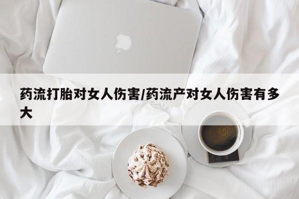 网上哪里有卖打胎药的联系方式药流打胎对女人伤害/药流产对女人伤害有多大