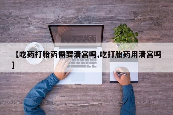 网上哪里有卖打胎药的联系方式【吃药打胎药需要清宫吗,吃打胎药用清宫吗】