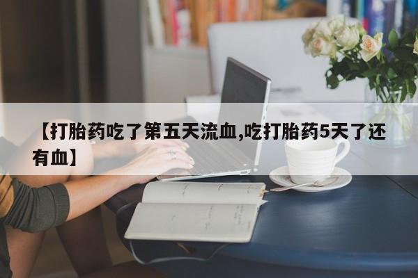 网上哪里有卖打胎药的联系方式【打胎药吃了第五天流血,吃打胎药5天了还有血】