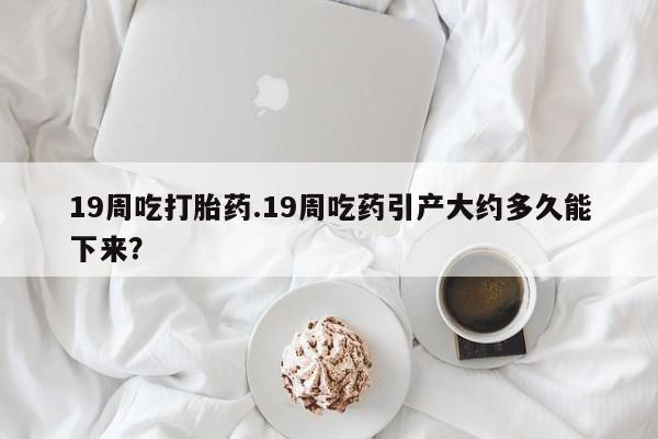 网上哪里有卖打胎药的联系方式19周吃打胎药.19周吃药引产大约多久能下来？