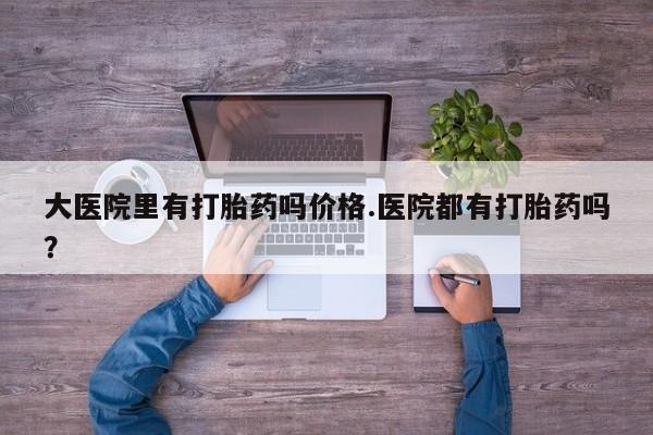 网上哪里有卖打胎药的联系方式大医院里有打胎药吗价格.医院都有打胎药吗？