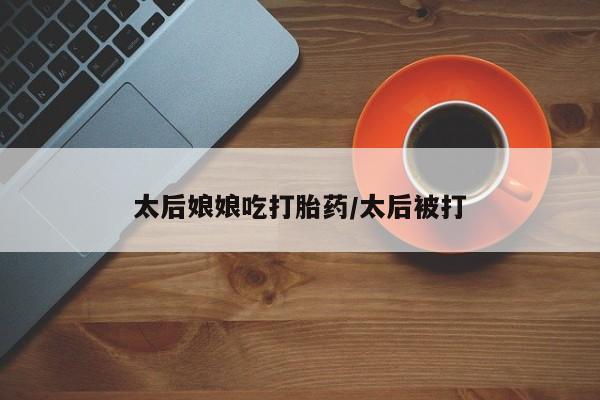 网上哪里有卖打胎药的联系方式太后娘娘吃打胎药/太后被打