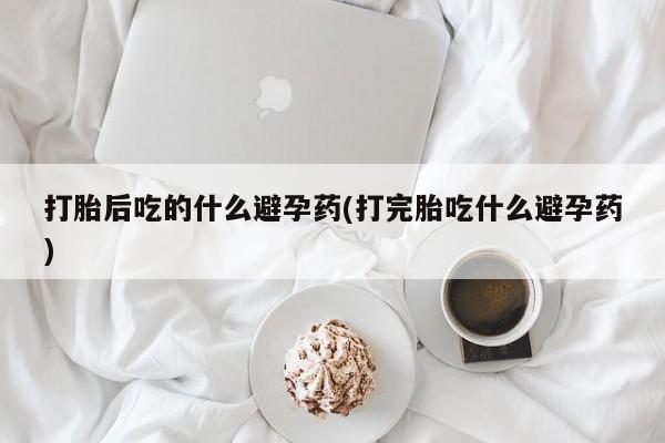 网上哪里有卖打胎药的联系方式打胎后吃的什么避孕药(打完胎吃什么避孕药)