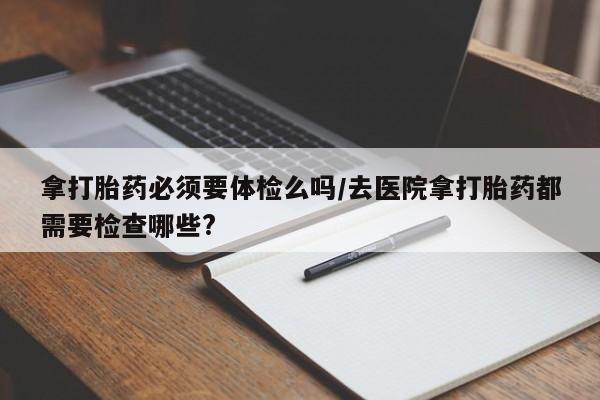 网上哪里有卖打胎药的联系方式拿打胎药必须要体检么吗/去医院拿打胎药都需要检查哪些?