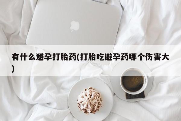 网上哪里有卖打胎药的联系方式有什么避孕打胎药(打胎吃避孕药哪个伤害大)