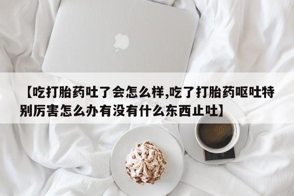 网上哪里有卖打胎药的联系方式【吃打胎药吐了会怎么样,吃了打胎药呕吐特别厉害怎么办有没有什么东西止吐】
