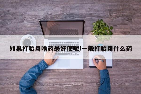 网上哪里有卖打胎药的联系方式如果打胎用啥药最好使呢/一般打胎用什么药
