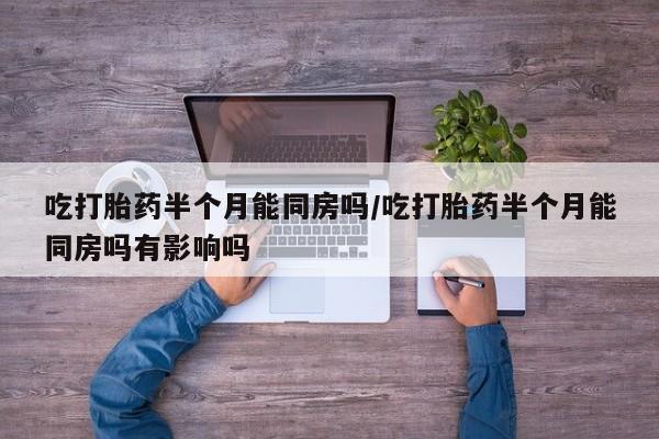 网上哪里有卖打胎药的联系方式吃打胎药半个月能同房吗/吃打胎药半个月能同房吗有影响吗