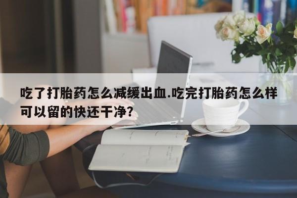 网上哪里有卖打胎药的联系方式吃了打胎药怎么减缓出血.吃完打胎药怎么样可以留的快还干净？