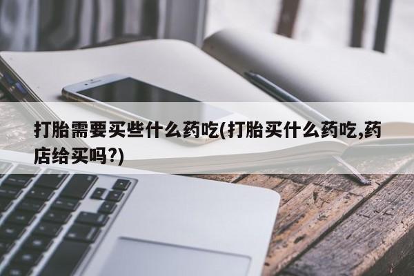 网上哪里有卖打胎药的联系方式打胎需要买些什么药吃(打胎买什么药吃,药店给买吗?)
