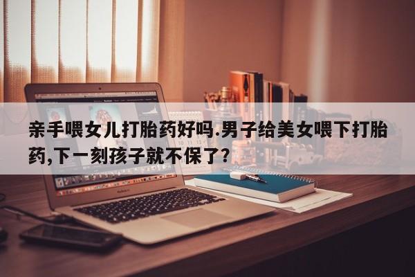 网上哪里有卖打胎药的联系方式亲手喂女儿打胎药好吗.男子给美女喂下打胎药,下一刻孩子就不保了？