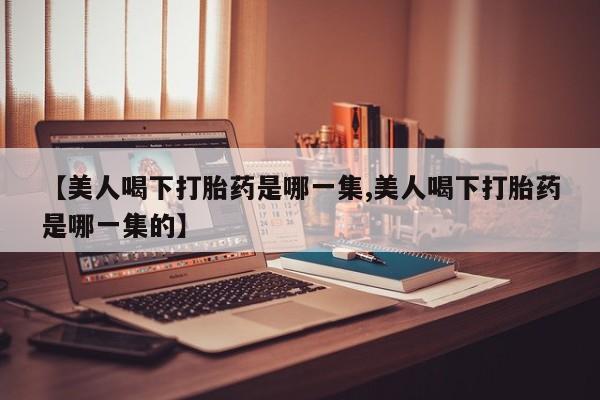 网上哪里有卖打胎药的联系方式【美人喝下打胎药是哪一集,美人喝下打胎药是哪一集的】