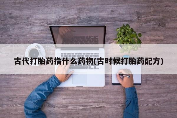 网上哪里有卖打胎药的联系方式古代打胎药指什么药物(古时候打胎药配方)
