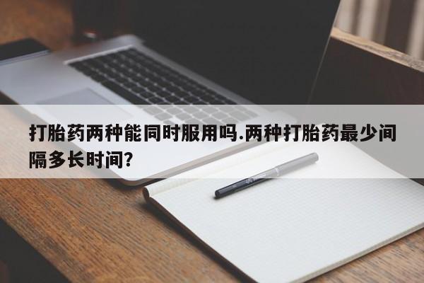 网上哪里有卖打胎药的联系方式打胎药两种能同时服用吗.两种打胎药最少间隔多长时间？