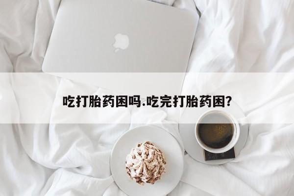 网上哪里有卖打胎药的联系方式吃打胎药困吗.吃完打胎药困？