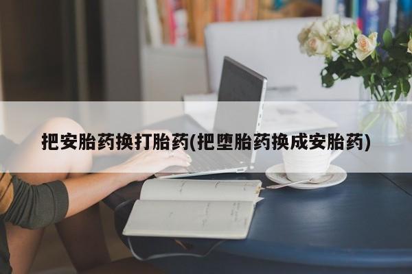 网上哪里有卖打胎药的联系方式把安胎药换打胎药(把堕胎药换成安胎药)