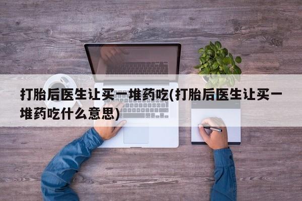 网上哪里有卖打胎药的联系方式打胎后医生让买一堆药吃(打胎后医生让买一堆药吃什么意思)