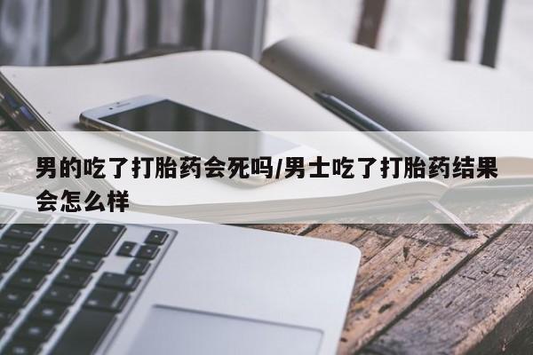 网上哪里有卖打胎药的联系方式男的吃了打胎药会死吗/男士吃了打胎药结果会怎么样