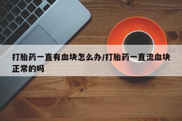 网上哪里有卖打胎药的联系方式打胎药一直有血块怎么办/打胎药一直流血块正常的吗