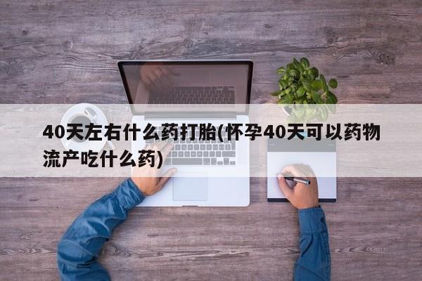 网上哪里有卖打胎药的联系方式40天左右什么药打胎(怀孕40天可以药物流产吃什么药)