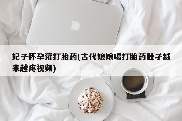 网上哪里有卖打胎药的联系方式妃子怀孕灌打胎药(古代娘娘喝打胎药肚孑越来越疼视频)