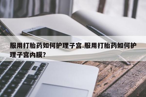 网上哪里有卖打胎药的联系方式服用打胎药如何护理子宫.服用打胎药如何护理子宫内膜？