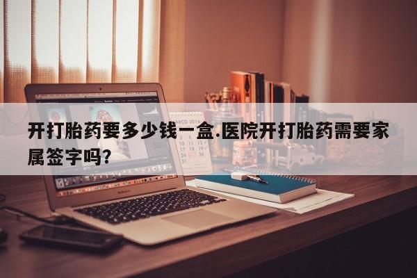 网上哪里有卖打胎药的联系方式开打胎药要多少钱一盒.医院开打胎药需要家属签字吗？