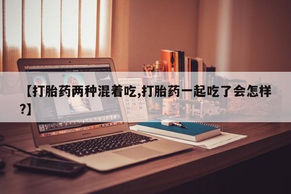 网上哪里有卖打胎药的联系方式【打胎药两种混着吃,打胎药一起吃了会怎样?】