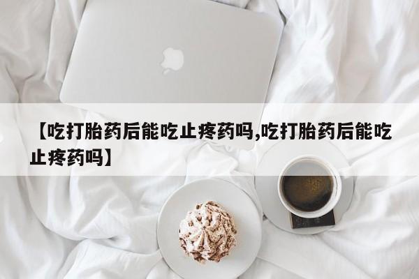 网上哪里有卖打胎药的联系方式【吃打胎药后能吃止疼药吗,吃打胎药后能吃止疼药吗】