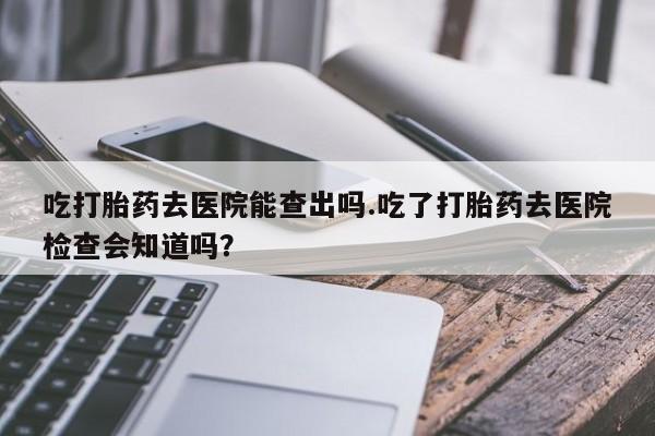 网上哪里有卖打胎药的联系方式吃打胎药去医院能查出吗.吃了打胎药去医院检查会知道吗？