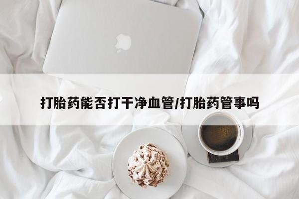 网上哪里有卖打胎药的联系方式打胎药能否打干净血管/打胎药管事吗