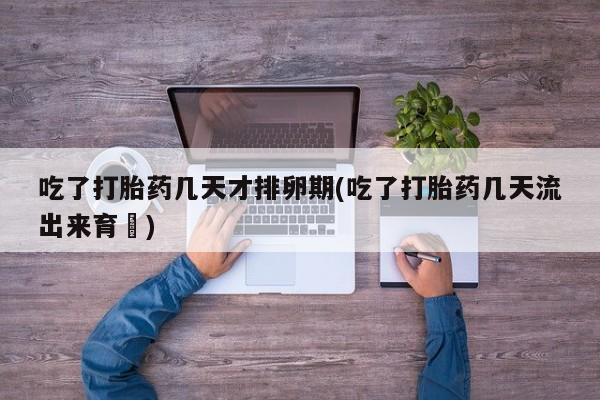网上哪里有卖打胎药的联系方式吃了打胎药几天才排卵期(吃了打胎药几天流出来育蘘)