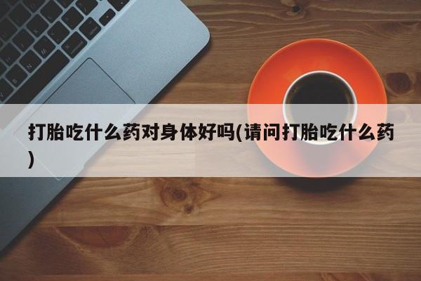 网上哪里有卖打胎药的联系方式打胎吃什么药对身体好吗(请问打胎吃什么药)