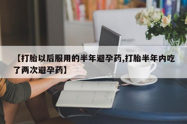 网上哪里有卖打胎药的联系方式【打胎以后服用的半年避孕药,打胎半年内吃了两次避孕药】