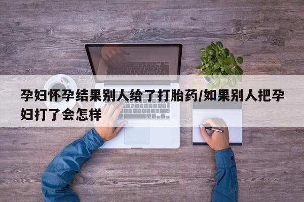 网上哪里有卖打胎药的联系方式孕妇怀孕结果别人给了打胎药/如果别人把孕妇打了会怎样