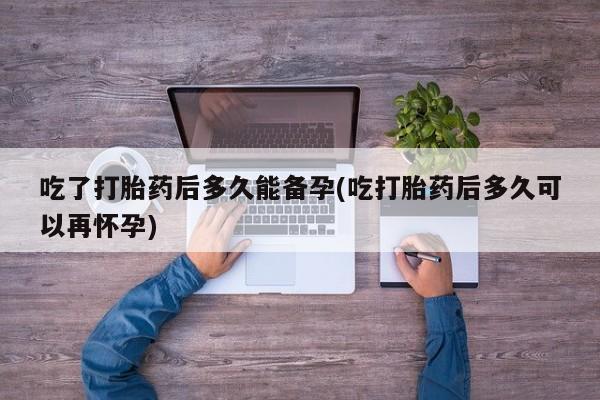 网上哪里有卖打胎药的联系方式吃了打胎药后多久能备孕(吃打胎药后多久可以再怀孕)