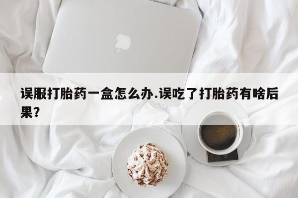 网上哪里有卖打胎药的联系方式误服打胎药一盒怎么办.误吃了打胎药有啥后果？