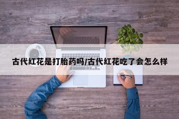 网上哪里有卖打胎药的联系方式古代红花是打胎药吗/古代红花吃了会怎么样