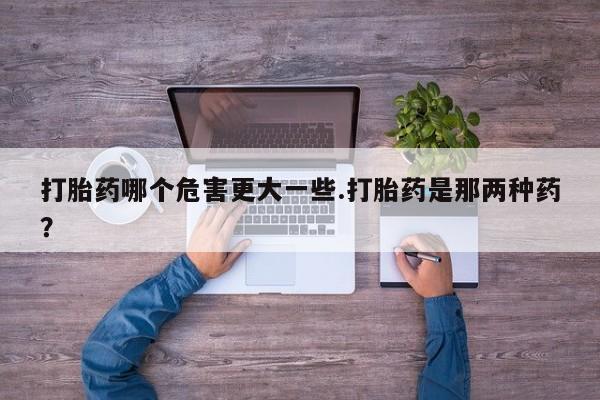 网上哪里有卖打胎药的联系方式打胎药哪个危害更大一些.打胎药是那两种药？