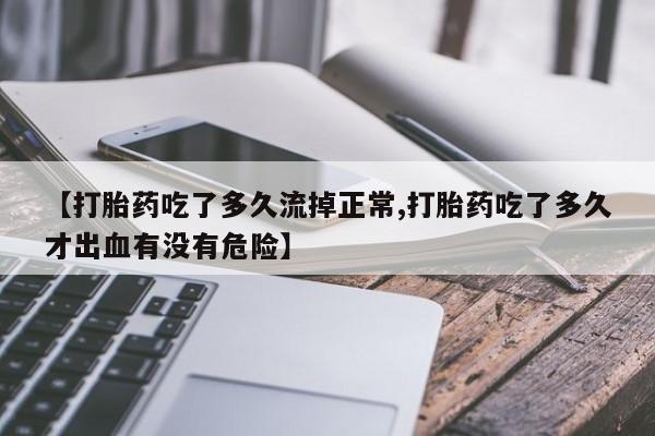 网上哪里有卖打胎药的联系方式【打胎药吃了多久流掉正常,打胎药吃了多久才出血有没有危险】